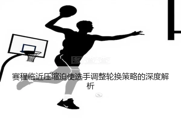 赛程临近压缩迫使选手调整轮换策略的深度解析